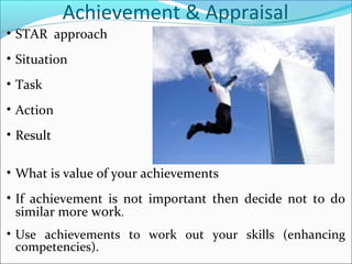 Achievement & Appraisal
• STAR approach
• Situation
• Task
• Action
• Result
• What is value of your achievements
• If achievement is not important then decide not to do
similar more work.
• Use achievements to work out your skills (enhancing
competencies).
 