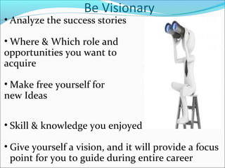 Be Visionary
• Analyze the success stories
• Where & Which role and
opportunities you want to
acquire
• Make free yourself for
new Ideas
• Skill & knowledge you enjoyed
• Give yourself a vision, and it will provide a focus
point for you to guide during entire career
 