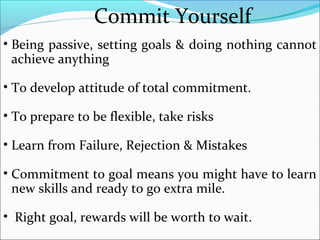Commit Yourself
• Being passive, setting goals & doing nothing cannot
achieve anything
• To develop attitude of total commitment.
• To prepare to be flexible, take risks
• Learn from Failure, Rejection & Mistakes
• Commitment to goal means you might have to learn
new skills and ready to go extra mile.
• Right goal, rewards will be worth to wait.
 