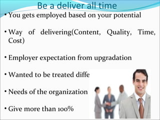 Be a deliver all time
• You gets employed based on your potential
• Way of delivering(Content, Quality, Time,
Cost)
• Employer expectation fr0m upgradation
• Wanted to be treated differently?
• Needs of the organization
• Give more than 100%
 