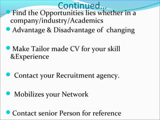 Continued…
Find the Opportunities lies whether in a
company/industry/Academics
Advantage & Disadvantage of changing
Make Tailor made CV for your skill
&Experience
 Contact your Recruitment agency.
 Mobilizes your Network
Contact senior Person for reference
 