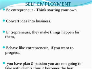 SELF EMPLOYMENT
Be entrepreneur - Think starting your own,
Convert idea into business.
Entrepreneurs, they make things happen for
them,
Behave like entrepreneur, if you want to
progress.
 you have plan & passion you are not going to
 