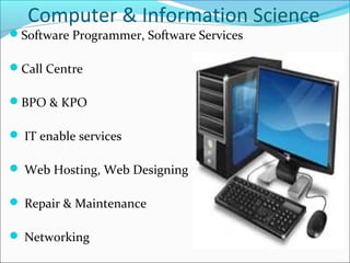 Computer & Information Science
Software Programmer, Software Services
Call Centre
BPO & KPO
 IT enable services
 Web Hosting, Web Designing
 Repair & Maintenance
 Networking
 