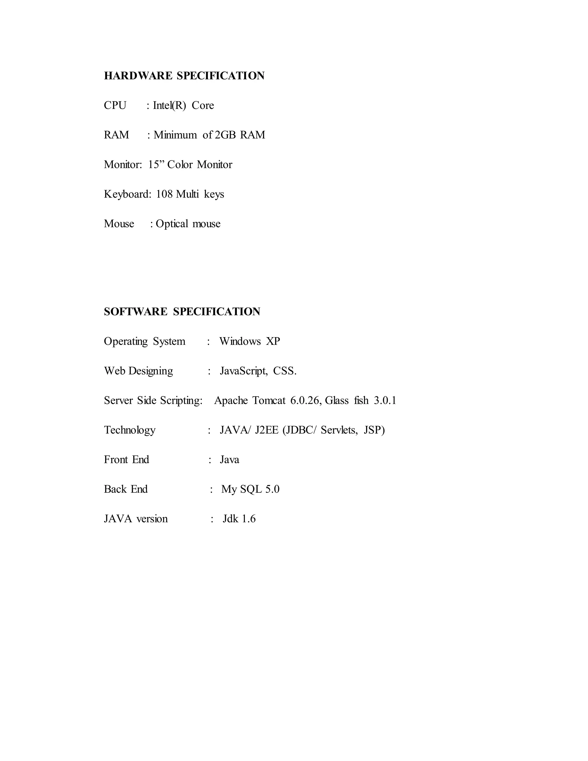 HARDWARE SPECIFICATION 
CPU : Intel(R) Core 
RAM : Minimum of 2GB RAM 
Monitor: 15” Color Monitor 
Keyboard: 108 Multi keys 
Mouse : Optical mouse 
SOFTWARE SPECIFICATION 
Operating System : Windows XP 
Web Designing : JavaScript, CSS. 
Server Side Scripting: Apache Tomcat 6.0.26, Glass fish 3.0.1 
Technology : JAVA/ J2EE (JDBC/ Servlets, JSP) 
Front End : Java 
Back End : My SQL 5.0 
JAVA version : Jdk 1.6 
