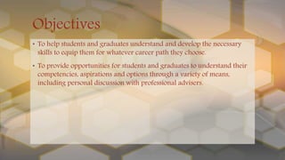 Objectives
• To help students and graduates understand and develop the necessary
skills to equip them for whatever career path they choose.
• To provide opportunities for students and graduates to understand their
competencies, aspirations and options through a variety of means,
including personal discussion with professional advisers.
 