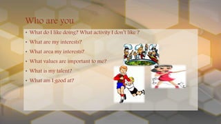 • What do I like doing? What activity I don’t like ?
• What are my interests?
• What area my interests?
• What values are important to me?
• What is my talent?
• What am I good at?
Who are you
 