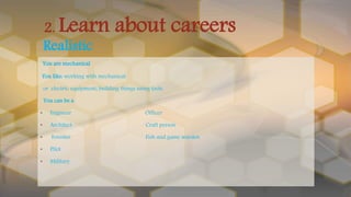 You are mechanical
You like: working with mechanical
or electric equipment; building things using tools.
You can be a
• Engineer Officer
• Architect Craft person
• Forester Fish and game warden
• Pilot
• Military
2. Learn about careers
Realistic
 