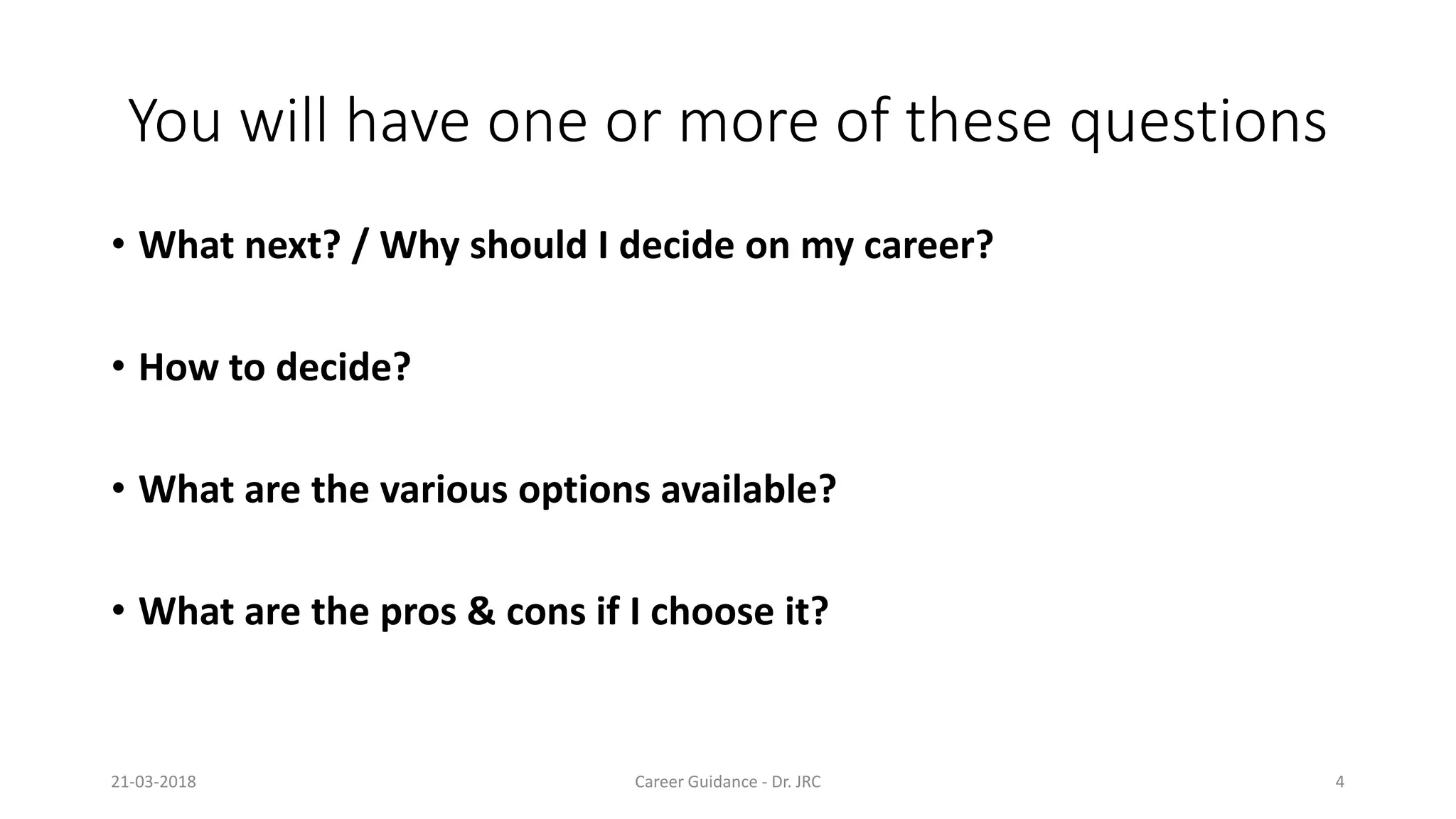 You will have one or more of these questions
• What next? / Why should I decide on my career?
• How to decide?
• What are the various options available?
• What are the pros & cons if I choose it?
21-03-2018 Career Guidance
You will have one or more of these questions
What next? / Why should I decide on my career?
What are the various options available?
What are the pros & cons if I choose it?
Career Guidance - Dr. JRC 4
 