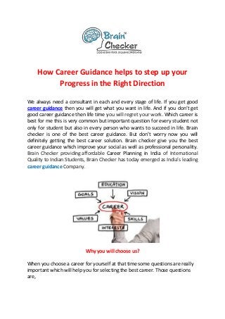 How Career Guidance helps to step up your
Progress in the Right Direction
We always need a consultant in each and every stage of life. If you get good
career guidance then you will get what you want in life. And if you don’t get
good career guidance then life time you will regret your work. Which career is
best for me this is very common but important question for every student not
only for student but also in every person who wants to succeed in life. Brain
checker is one of the best career guidance. But don’t worry now you will
definitely getting the best career solution. Brain checker give you the best
career guidance which improve your social as well as professional personality.
Brain Checker providing affordable Career Planning in India of International
Quality to Indian Students, Brain Checker has today emerged as India’s leading
career guidance Company.
Why you will choose us?
When you choose a career for yourself at that time some questions are really
important which will help you for selecting the best career. Those questions
are,
 