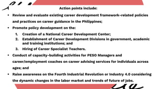 Action points include:
 Review and evaluate existing career development framework-related policies
and practices on career guidance in the Philippines;
 Promote policy development on the:
1. Creation of a National Career Development Center;
2. Establishment of Career Development Divisions in government, academic
and training institutions; and
3. Hiring of Career Specialist Teachers.
 Conduct of capacity-building activities for PESO Managers and
career/employment coaches on career advising services for individuals across
ages; and
 Raise awareness on the Fourth Industrial Revolution or Industry 4.0 considering
the dynamic changes in the labor market and trends of future of jobs.
 