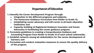 Department of Education
1. Intensify the Career Development Program through:
a. Integration to the different programs and subjects;
b. The Homeroom Guidance Curriculum from Kinder to Grade 12;
c. Establishing career advocacy and LMI corner in all basic education
institution; and
d. Capacity-building of Registered Guidance Counselor and Career
Advocates in facilitating the career guidance program;
2. Formulate guidelines in creating a Comprehensive Guidance and
Counseling Program from Kinder to Grade 12 of each school nationwide;
3. Establish network among all stakeholders for the career development of
learners; and
4. Formulate and conduct evaluation measures to ensure the quality delivery
of the program.
 