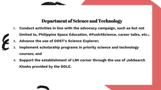 Department of Science and Technology
1. Conduct activities in line with the advocacy campaign, such as but not
limited to, Philippine Space Education, #Push4Science, career talks, etc.;
2. Advance the use of DOST’s Science Explorer;
3. Implement scholarship programs in priority science and technology
courses; and
4. Support the establishment of LMI corner through the use of JobSearch
Kiosks provided by the DOLE.
 