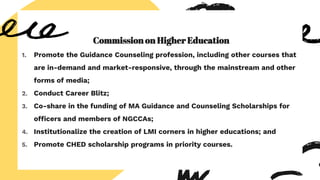 Commission on Higher Education
1. Promote the Guidance Counseling profession, including other courses that
are in-demand and market-responsive, through the mainstream and other
forms of media;
2. Conduct Career Blitz;
3. Co-share in the funding of MA Guidance and Counseling Scholarships for
officers and members of NGCCAs;
4. Institutionalize the creation of LMI corners in higher educations; and
5. Promote CHED scholarship programs in priority courses.
 