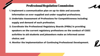 Professional Regulation Commission
1. Implement a communication plan on up-to-date and accurate
information on over-supplied and under-supplied professions;
2. Undertake Assessment of Professions for Competitiveness including
supply and demand of each profession;
3. Coordinate the Professional Regulatory Boards (PRBs) in providing
speakers on the current regulatory professions on the conduct of CGEC
activities to aid students and jobseekers make an informed career
choice; and
4. Monitor the implementation of Continuing Professional Development.
 