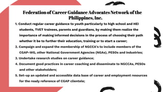 Federation of Career Guidance Advocates Network of the
Philippines, Inc.
1. Conduct regular career guidance to youth particularly to high school and HEI
students, TVET trainees, parents and guardians, by making them realize the
importance of making informed decisions in the process of choosing their path
whether it be to further their education, training or to start a career;
2. Campaign and expand the membership of NGCCA’s to include members of the
CGAP-WG, other National Government Agencies (NGAs), PESOs and industries;
3. Undertake research studies on career guidance;
4. Document good practices in career coaching and disseminate to NGCCAs, PESOs
and other stakeholders;
5. Set-up an updated and accessible data base of career and employment resources
for the ready reference of CGAP clientele;
 