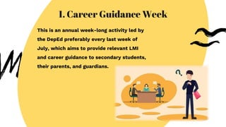 1. Career Guidance Week
This is an annual week-long activity led by
the DepEd preferably every last week of
July, which aims to provide relevant LMI
and career guidance to secondary students,
their parents, and guardians.
 