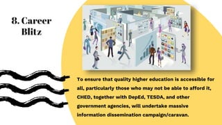 To ensure that quality higher education is accessible for
all, particularly those who may not be able to afford it,
CHED, together with DepEd, TESDA, and other
government agencies, will undertake massive
information dissemination campaign/caravan.
8. Career
Blitz
 