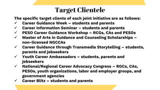 Target Clientele
The specific target clients of each joint initiative are as follows:
 Career Guidance Week – students and parents
 Career Information Seminar – students and parents
 PESO Career Guidance Workshop – RCGs, CAs and PESOs
 Master of Arts in Guidance and Counseling Scholarships –
non-licensed NGCCAs
 Career Guidance through Transmedia Storytelling – students,
parents and jobseekers
 Youth Career Ambassadors – students, parents and
jobseekers
 National/Regional Career Advocacy Congress – RGCs, CAs,
PESOs, youth organizations, labor and employer groups, and
government agencies
 Career Blitz – students and parents
 
