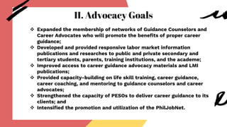 II. Advocacy Goals
 Expanded the membership of networks of Guidance Counselors and
Career Advocates who will promote the benefits of proper career
guidance;
 Developed and provided responsive labor market information
publications and researches to public and private secondary and
tertiary students, parents, training institutions, and the academe;
 Improved access to career guidance advocacy materials and LMI
publications;
 Provided capacity-building on life skill training, career guidance,
career coaching, and mentoring to guidance counselors and career
advocates;
 Strengthened the capacity of PESOs to deliver career guidance to its
clients; and
 Intensified the promotion and utilization of the PhilJobNet.
 