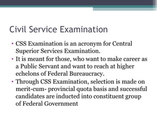Civil Service Examination 
• CSS Examination is an acronym for Central 
Superior Services Examination. 
• It is meant for those, who want to make career as 
a Public Servant and want to reach at higher 
echelons of Federal Bureaucracy. 
• Through CSS Examination, selection is made on 
merit-cum- provincial quota basis and successful 
candidates are inducted into constituent group 
of Federal Government 
 