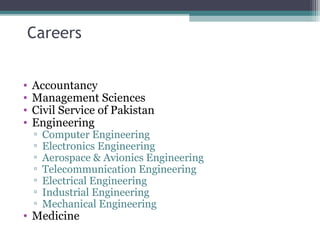 Careers 
• Accountancy 
• Management Sciences 
• Civil Service of Pakistan 
• Engineering 
▫ Computer Engineering 
▫ Electronics Engineering 
▫ Aerospace & Avionics Engineering 
▫ Telecommunication Engineering 
▫ Electrical Engineering 
▫ Industrial Engineering 
▫ Mechanical Engineering 
• Medicine 
 