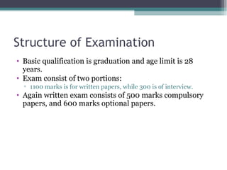 Structure of Examination 
• Basic qualification is graduation and age limit is 28 
years. 
• Exam consist of two portions: 
▫ 1100 marks is for written papers, while 300 is of interview. 
• Again written exam consists of 500 marks compulsory 
papers, and 600 marks optional papers. 
 