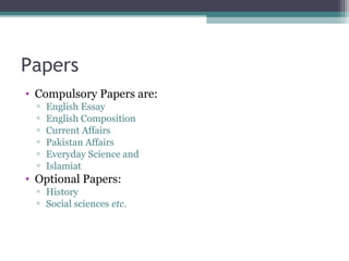 Papers 
• Compulsory Papers are: 
▫ English Essay 
▫ English Composition 
▫ Current Affairs 
▫ Pakistan Affairs 
▫ Everyday Science and 
▫ Islamiat 
• Optional Papers: 
▫ History 
▫ Social sciences etc. 
 