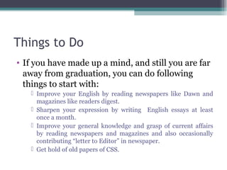 Things to Do 
• If you have made up a mind, and still you are far 
away from graduation, you can do following 
things to start with: 
 Improve your English by reading newspapers like Dawn and 
magazines like readers digest. 
 Sharpen your expression by writing English essays at least 
once a month. 
 Improve your general knowledge and grasp of current affairs 
by reading newspapers and magazines and also occasionally 
contributing “letter to Editor” in newspaper. 
 Get hold of old papers of CSS. 
 