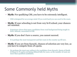 Some Commonly held Myths 
• Myth: For qualifying CSS, you have to be extremely intelligent. 
▫ CSS is designed for an average mind. If you work hard you can excel in the exam. 
• Myth: If your schooling is not from very hi-fi school, your chances 
are minimal. 
▫ Experience shows that many candidates from rural background being taught in 
Govt. Schools, succeeded in CSS. 
• Myth: If you don’t have a source, you cannot succeed. 
▫ It is perhaps the most transparent and fair exam in the country up till now. 
• Myth: If you are from Karachi, chances of selection are very low, as 
you have to compete from 2% quota. 
▫ No perhaps the most easy sailing is for candidates from Karachi. Quota of Sindh 
(Urban) is 7% and is not being utilized fully for years, as the number of seats are 
more than qualified candidates. 
 