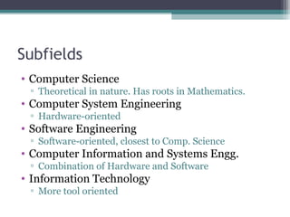 Subfields 
• Computer Science 
▫ Theoretical in nature. Has roots in Mathematics. 
• Computer System Engineering 
▫ Hardware-oriented 
• Software Engineering 
▫ Software-oriented, closest to Comp. Science 
• Computer Information and Systems Engg. 
▫ Combination of Hardware and Software 
• Information Technology 
▫ More tool oriented 
 