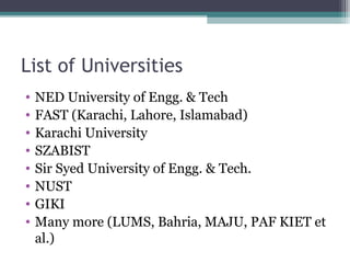 List of Universities 
• NED University of Engg. & Tech 
• FAST (Karachi, Lahore, Islamabad) 
• Karachi University 
• SZABIST 
• Sir Syed University of Engg. & Tech. 
• NUST 
• GIKI 
• Many more (LUMS, Bahria, MAJU, PAF KIET et 
al.) 
 