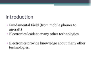 Introduction 
• Fundamental Field (from mobile phones to 
aircraft) 
• Electronics leads to many other technologies. 
• Electronics provide knowledge about many other 
technologies. 
 