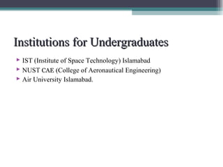 IInnssttiittuuttiioonnss ffoorr UUnnddeerrggrraadduuaatteess 
 IST (Institute of Space Technology) Islamabad 
 NUST CAE (College of Aeronautical Engineering) 
 Air University Islamabad. 
 