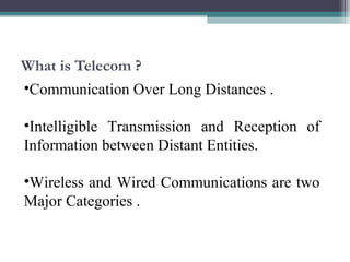 What is Telecom ? 
•Communication Over Long Distances . 
•Intelligible Transmission and Reception of 
Information between Distant Entities. 
•Wireless and Wired Communications are two 
Major Categories . 
 