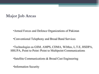 Major Job Areas 
•Armed Forces and Defence Organizations of Pakistan 
•Conventional Telephony and Broad Band Services 
•Technologies as GSM, AMPS, CDMA, WiMax, L.T.E, HSDPA, 
HSUPA, Point to Point /Point to Multipoint Communications 
•Satellite Communications & Broad Cast Engineering 
•Information Security 
 