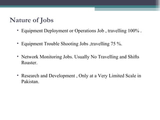 Nature of Jobs 
• Equipment Deployment or Operations Job , travelling 100% . 
• Equipment Trouble Shooting Jobs ,travelling 75 %. 
• Network Monitoring Jobs. Usually No Travelling and Shifts 
Roaster. 
• Research and Development , Only at a Very Limited Scale in 
Pakistan. 
 
