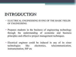 IINNTTRROODDUUCCTTIIOONN 
• ELECTRICAL ENGINEERING IS ONE OF THE BASIC FIELDS 
OF ENGINEERING 
• Prepares students in the business of engineering technology 
through the understanding of economic and business 
principles and effective project management techniques. 
• Electrical engineer could be induced in any of its sister 
technologies like electronics, telecommunication, 
instrumentation, ISP etc 
 