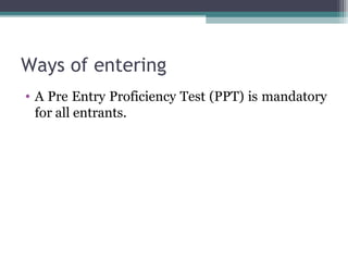 Ways of entering 
• A Pre Entry Proficiency Test (PPT) is mandatory 
for all entrants. 
 
