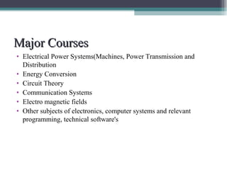 MMaajjoorr CCoouurrsseess 
• Electrical Power Systems(Machines, Power Transmission and 
Distribution 
• Energy Conversion 
• Circuit Theory 
• Communication Systems 
• Electro magnetic fields 
• Other subjects of electronics, computer systems and relevant 
programming, technical software's 
 