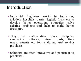 Introduction 
• Industrial Engineers works in industries, 
aviation, hospitals, banks, logistic firms etc to 
develop better operations strategies, solve 
existing problems and help to make better 
decisions. 
• They use mathematical tools, computer 
simulation software, visual tools, time 
measurements etc for analyzing and solving 
problems. 
• Solutions are often innovative and particular to 
problems. 
 