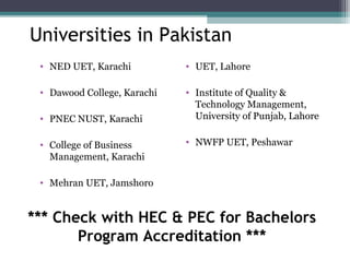 Universities in Pakistan 
• NED UET, Karachi 
• Dawood College, Karachi 
• PNEC NUST, Karachi 
• College of Business 
Management, Karachi 
• Mehran UET, Jamshoro 
• UET, Lahore 
• Institute of Quality & 
Technology Management, 
University of Punjab, Lahore 
• NWFP UET, Peshawar 
*** Check with HEC & PEC for Bachelors 
Program Accreditation *** 
 