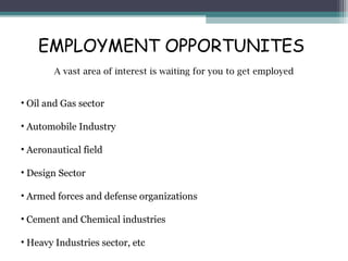 EMPLOYMENT OPPORTUNITES 
A vast area of interest is waiting for you to get employed 
• Oil and Gas sector 
• Automobile Industry 
• Aeronautical field 
• Design Sector 
• Armed forces and defense organizations 
• Cement and Chemical industries 
• Heavy Industries sector, etc 
 