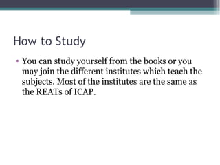 How to Study 
• You can study yourself from the books or you 
may join the different institutes which teach the 
subjects. Most of the institutes are the same as 
the REATs of ICAP. 
 