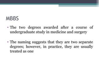 MBBS 
• The two degrees awarded after a course of 
undergraduate study in medicine and surgery 
• The naming suggests that they are two separate 
degrees; however, in practice, they are usually 
treated as one 
 