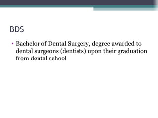 BDS 
• Bachelor of Dental Surgery, degree awarded to 
dental surgeons (dentists) upon their graduation 
from dental school 
 