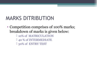MARKS DITRIBUTION 
• Competition comprises of 100% marks; 
breakdown of marks is given below: 
 10% of MATRICULATION 
 40 % of INTERMEDIATE 
 50% of ENTRY TEST 
 