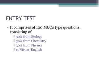 ENTRY TEST 
• It comprises of 100 MCQs type questions, 
consisting of 
 30% from Biology 
 30% from Chemistry 
 30% from Physics 
 10%from English 
 