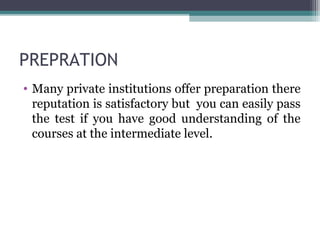 PREPRATION 
• Many private institutions offer preparation there 
reputation is satisfactory but you can easily pass 
the test if you have good understanding of the 
courses at the intermediate level. 
 