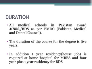 DURATION 
• All medical schools in Pakistan award 
MBBS,/BDS as per PMDC (Pakistan Medical 
and Dental Council). 
• The duration of the course for the degree is five 
years. 
• In addition 1 year residency(house job) is 
required at home hospital for MBBS and four 
year plus 1 year residency for BDS 
 
