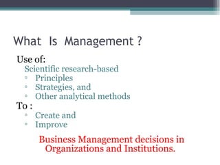 What Is Management ? 
Use of: 
Scientific research-based 
▫ Principles 
▫ Strategies, and 
▫ Other analytical methods 
To : 
▫ Create and 
▫ Improve 
Business Management decisions in 
Organizations and Institutions. 
 